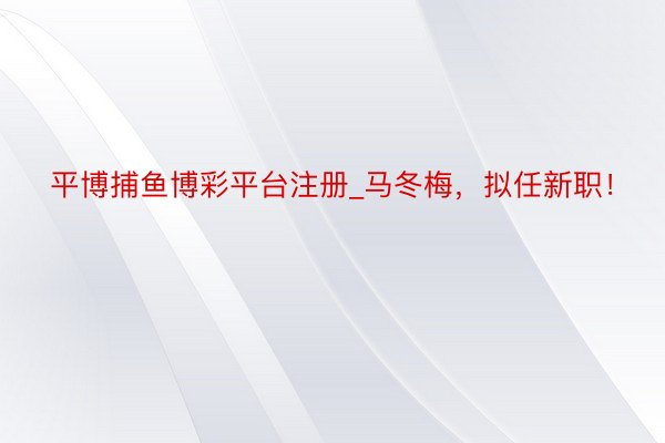 平博捕鱼博彩平台注册_马冬梅，拟任新职！