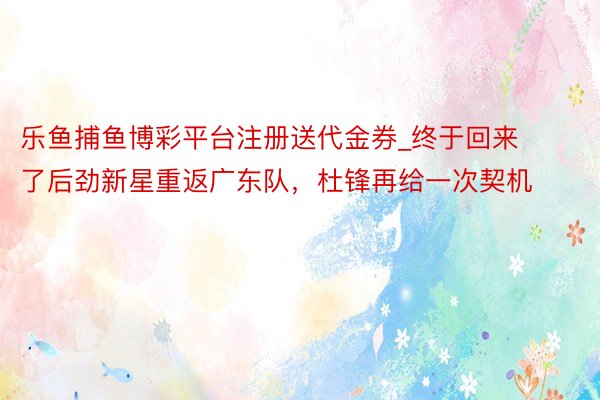 乐鱼捕鱼博彩平台注册送代金券_终于回来了后劲新星重返广东队，杜锋再给一次契机