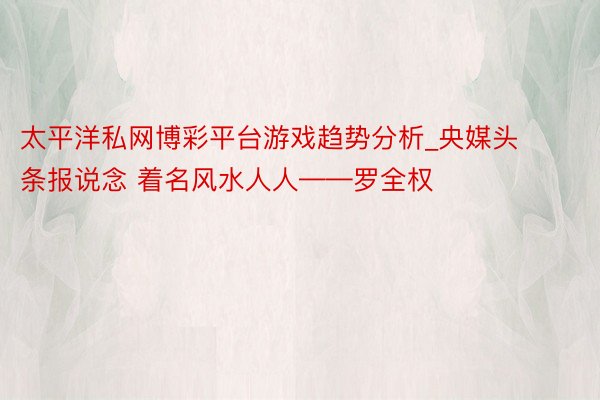 太平洋私网博彩平台游戏趋势分析_央媒头条报说念 着名风水人人——罗全权