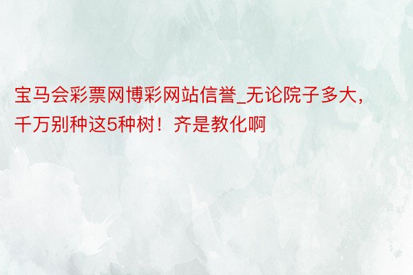 宝马会彩票网博彩网站信誉_无论院子多大，千万别种这5种树！齐是教化啊