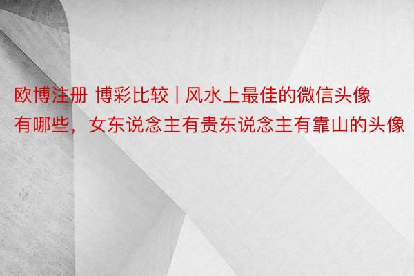 欧博注册 博彩比较 | 风水上最佳的微信头像有哪些，女东说念主有贵东说念主有靠山的头像