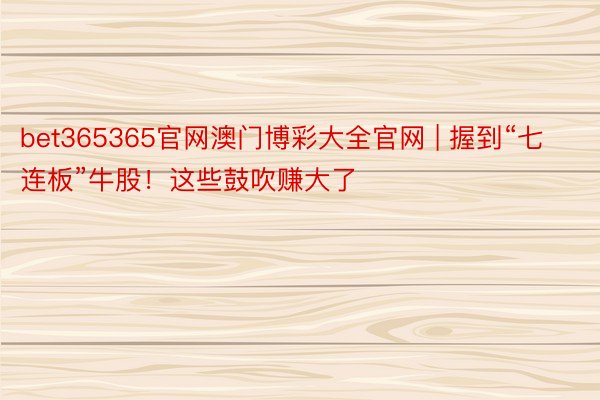 bet365365官网澳门博彩大全官网 | 握到“七连板”牛股！这些鼓吹赚大了