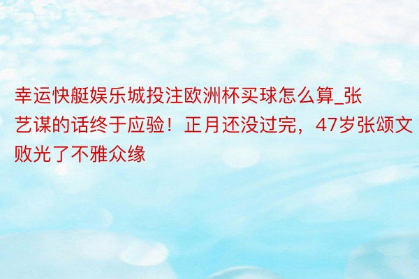 幸运快艇娱乐城投注欧洲杯买球怎么算_张艺谋的话终于应验！正月还没过完，47岁张颂文败光了不雅众缘