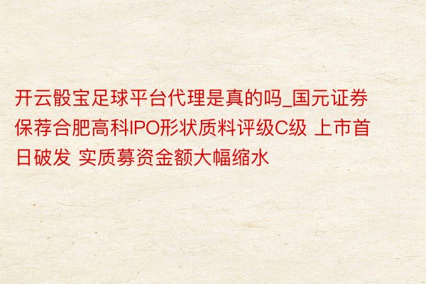 开云骰宝足球平台代理是真的吗_国元证券保荐合肥高科IPO形状质料评级C级 上市首日破发 实质募资金额大幅缩水