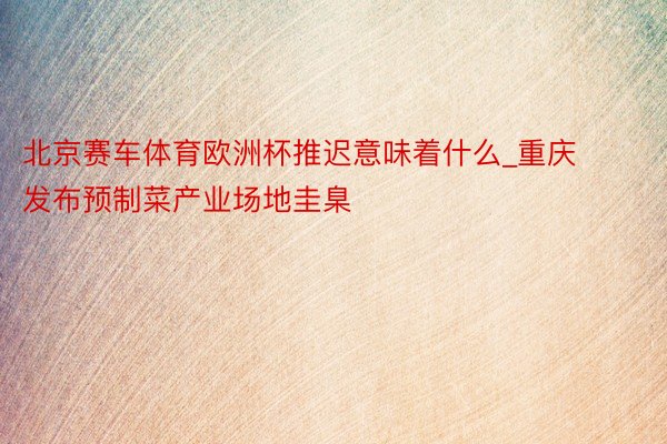 北京赛车体育欧洲杯推迟意味着什么_重庆发布预制菜产业场地圭臬