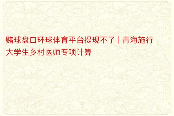 赌球盘口环球体育平台提现不了 | 青海施行大学生乡村医师专项计算