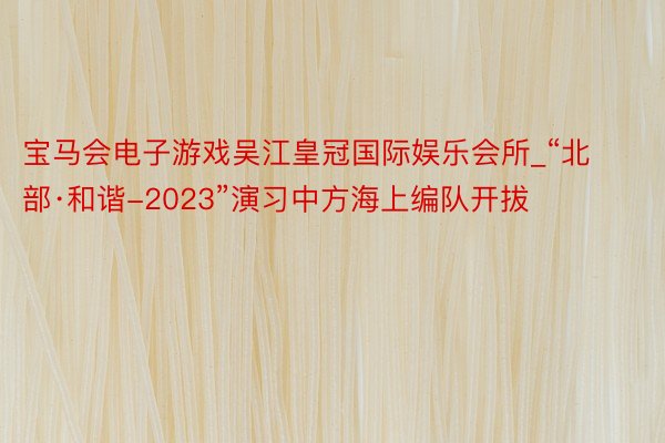 宝马会电子游戏吴江皇冠国际娱乐会所_“北部·和谐-2023”演习中方海上编队开拔
