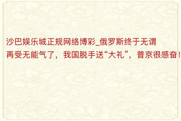 沙巴娱乐城正规网络博彩_俄罗斯终于无谓再受无能气了，我国脱手送“大礼”，普京很感奋！