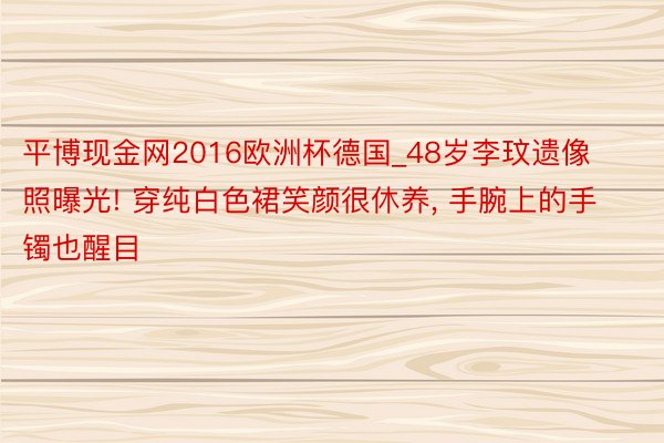 平博现金网2016欧洲杯德国_48岁李玟遗像照曝光! 穿纯白色裙笑颜很休养, 手腕上的手镯也醒目