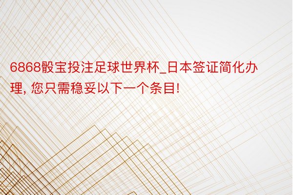 6868骰宝投注足球世界杯_日本签证简化办理, 您只需稳妥以下一个条目!
