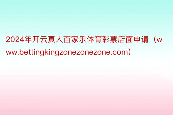 2024年开云真人百家乐体育彩票店面申请（www.bettingkingzonezonezone.com）