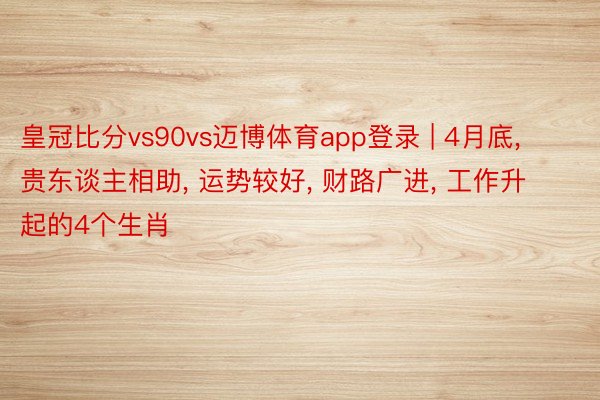皇冠比分vs90vs迈博体育app登录 | 4月底, 贵东谈主相助, 运势较好, 财路广进, 工作升起的4个生肖