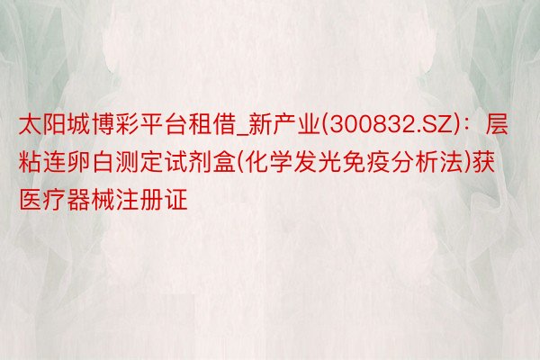太阳城博彩平台租借_新产业(300832.SZ)：层粘连卵白测定试剂盒(化学发光免疫分析法)获医疗器械注册证