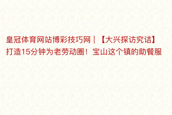皇冠体育网站博彩技巧网 | 【大兴探访究诘】打造15分钟为老劳动圈！宝山这个镇的助餐服