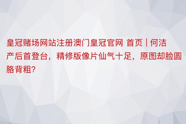 皇冠赌场网站注册澳门皇冠官网 首页 | 何洁产后首登台，精修版像片仙气十足，原图却脸圆胳背粗？