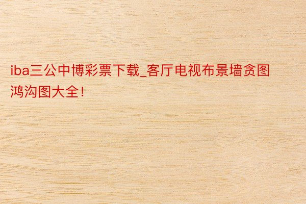iba三公中博彩票下载_客厅电视布景墙贪图鸿沟图大全！
