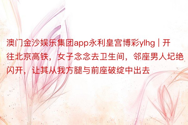 澳门金沙娱乐集团app永利皇宫博彩ylhg | 开往北京高铁，女子念念去卫生间，邻座男人圮绝闪开，让其从我方腿与前座破绽中出去