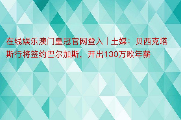 在线娱乐澳门皇冠官网登入 | 土媒：贝西克塔斯行将签约巴尔加斯，开出130万欧年薪