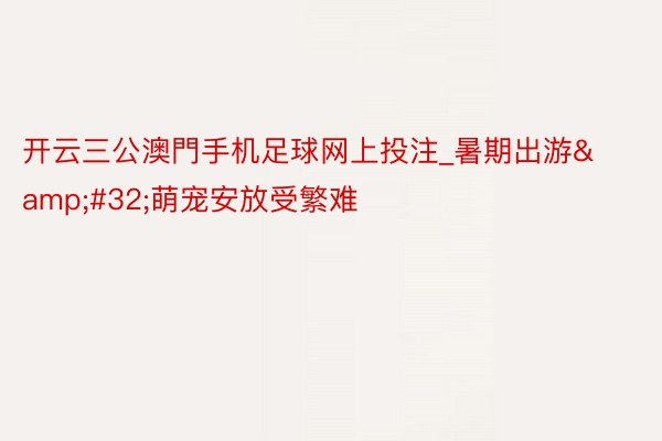 开云三公澳門手机足球网上投注_暑期出游&#32;萌宠安放受繁难