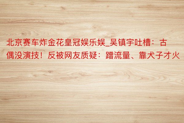 北京赛车炸金花皇冠娱乐娱_吴镇宇吐槽：古偶没演技！反被网友质疑：蹭流量、靠犬子才火