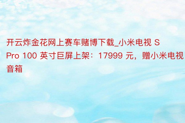 开云炸金花网上赛车赌博下载_小米电视 S Pro 100 英寸巨屏上架：17999 元，赠小米电视音箱