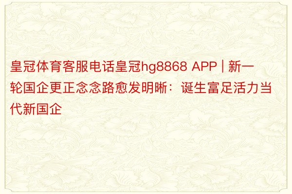 皇冠体育客服电话皇冠hg8868 APP | 新一轮国企更正念念路愈发明晰：诞生富足活力当代新国企