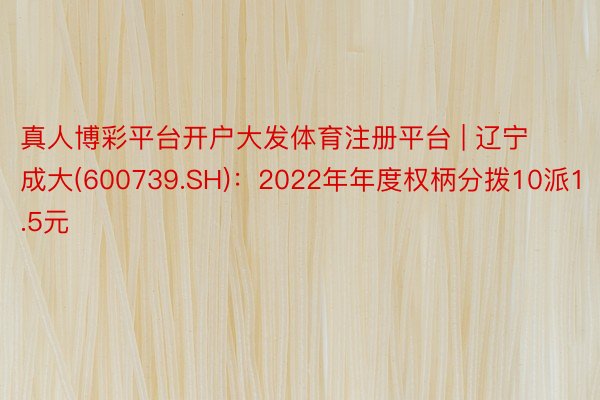 真人博彩平台开户大发体育注册平台 | 辽宁成大(600739.SH)：2022年年度权柄分拨10派1.5元