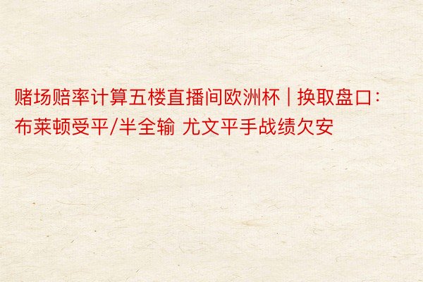 赌场赔率计算五楼直播间欧洲杯 | 换取盘口：布莱顿受平/半全输 尤文平手战绩欠安