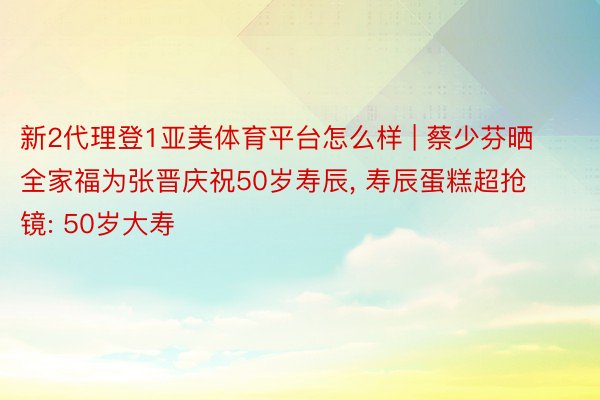 新2代理登1亚美体育平台怎么样 | 蔡少芬晒全家福为张晋庆祝50岁寿辰, 寿辰蛋糕超抢镜: 50岁大寿