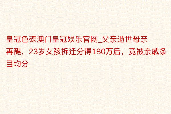 皇冠色碟澳门皇冠娱乐官网_父亲逝世母亲再醮，23岁女孩拆迁分得180万后，竟被亲戚条目均分