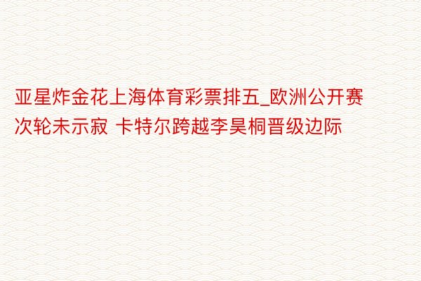 亚星炸金花上海体育彩票排五_欧洲公开赛次轮未示寂 卡特尔跨越李昊桐晋级边际