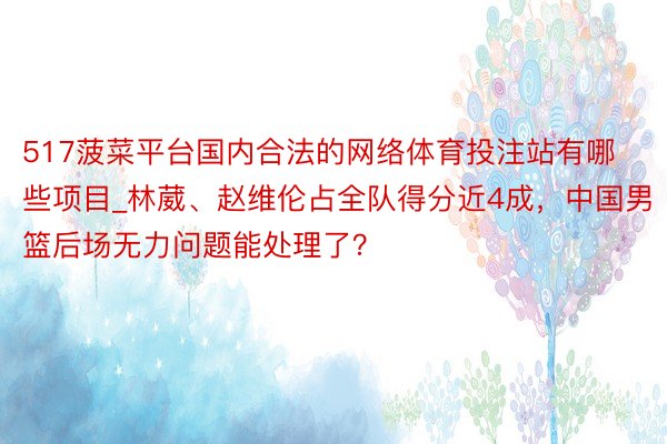 517菠菜平台国内合法的网络体育投注站有哪些项目_林葳、赵维伦占全队得分近4成，中国男篮后场无力问题能处理了？