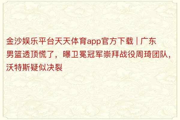 金沙娱乐平台天天体育app官方下载 | 广东男篮透顶慌了，曝卫冕冠军崇拜战役周琦团队，沃特斯疑似决裂