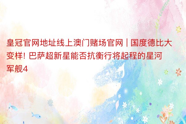 皇冠官网地址线上澳门赌场官网 | 国度德比大变样! 巴萨超新星能否抗衡行将起程的星河军舰4