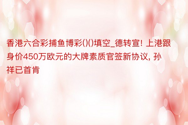 香港六合彩捕鱼博彩()()填空_德转宣! 上港跟身价450万欧元的大牌素质官签新协议, 孙祥已首肯