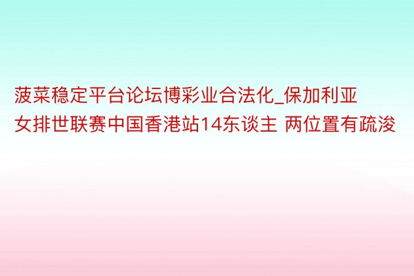 菠菜稳定平台论坛博彩业合法化_保加利亚女排世联赛中国香港站14东谈主 两位置有疏浚