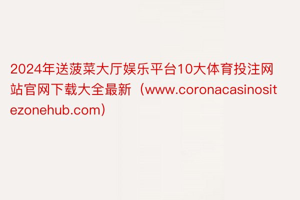 2024年送菠菜大厅娱乐平台10大体育投注网站官网下载大全最新（www.coronacasinositezonehub.com）