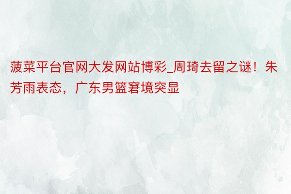 菠菜平台官网大发网站博彩_周琦去留之谜！朱芳雨表态，广东男篮窘境突显