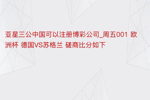 亚星三公中国可以注册博彩公司_周五001 欧洲杯 德国VS苏格兰 磋商比分如下