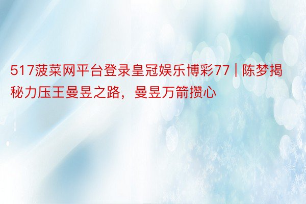 517菠菜网平台登录皇冠娱乐博彩77 | 陈梦揭秘力压王曼昱之路，曼昱万箭攒心