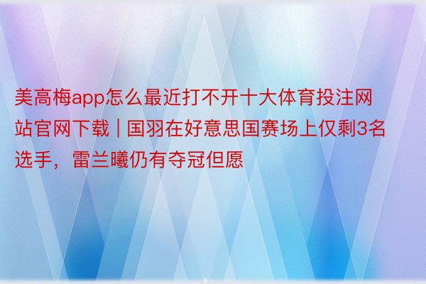美高梅app怎么最近打不开十大体育投注网站官网下载 | 国羽在好意思国赛场上仅剩3名选手，雷兰曦仍有夺冠但愿
