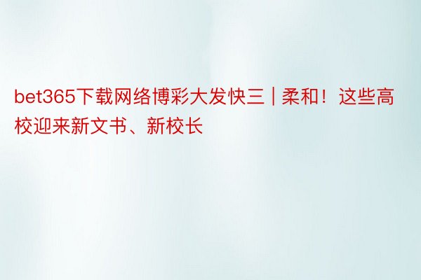 bet365下载网络博彩大发快三 | 柔和！这些高校迎来新文书、新校长