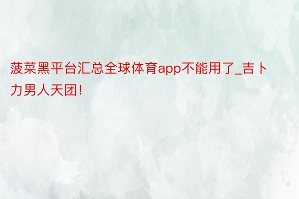 菠菜黑平台汇总全球体育app不能用了_吉卜力男人天团！