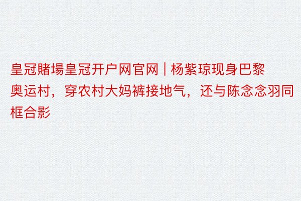 皇冠賭場皇冠开户网官网 | 杨紫琼现身巴黎奥运村，穿农村大妈裤接地气，还与陈念念羽同框合影