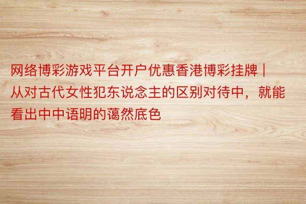 网络博彩游戏平台开户优惠香港博彩挂牌 | 从对古代女性犯东说念主的区别对待中，就能看出中中语明的蔼然底色