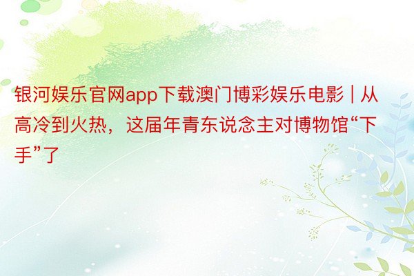 银河娱乐官网app下载澳门博彩娱乐电影 | 从高冷到火热，这届年青东说念主对博物馆“下手”了