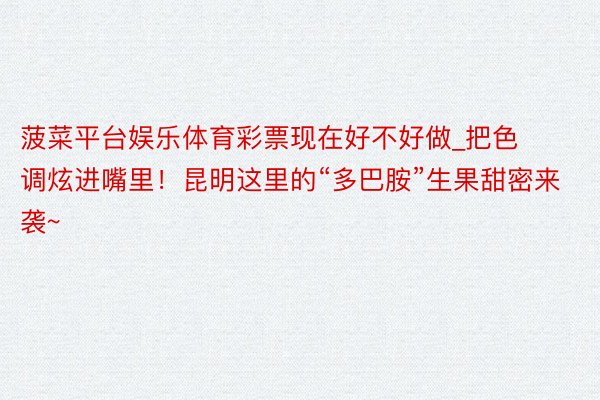 菠菜平台娱乐体育彩票现在好不好做_把色调炫进嘴里！昆明这里的“多巴胺”生果甜密来袭~