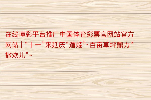 在线博彩平台推广中国体育彩票官网站官方网站 | “十一”来延庆“遛娃”~百亩草坪鼎力“撒欢儿”~