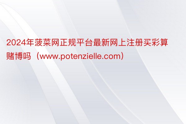 2024年菠菜网正规平台最新网上注册买彩算赌博吗（www.potenzielle.com）
