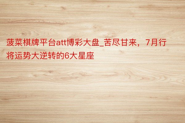 菠菜棋牌平台att博彩大盘_苦尽甘来，7月行将运势大逆转的6大星座